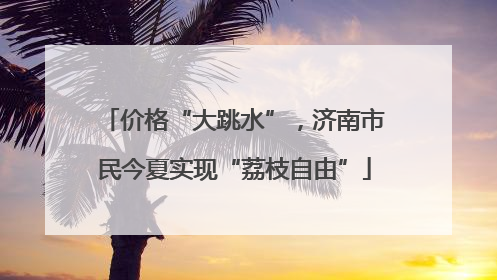 价格“大跳水”，济南市民今夏实现“荔枝自由”